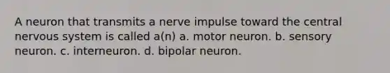 A neuron that transmits a nerve impulse toward the central nervous system is called a(n) a. motor neuron. b. sensory neuron. c. interneuron. d. bipolar neuron.