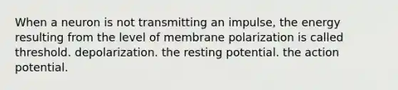 When a neuron is not transmitting an impulse, the energy resulting from the level of membrane polarization is called threshold. depolarization. the resting potential. the action potential.