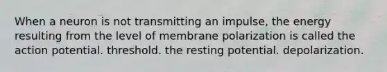 When a neuron is not transmitting an impulse, the energy resulting from the level of membrane polarization is called the action potential. threshold. the resting potential. depolarization.