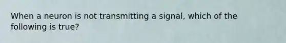 When a neuron is not transmitting a signal, which of the following is true?