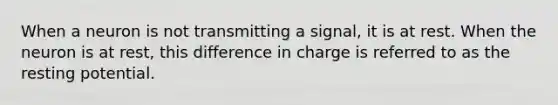 When a neuron is not transmitting a signal, it is at rest. When the neuron is at rest, this difference in charge is referred to as the resting potential.