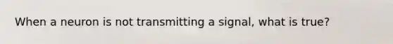 When a neuron is not transmitting a signal, what is true?