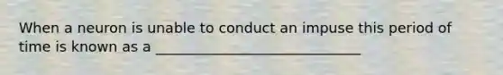 When a neuron is unable to conduct an impuse this period of time is known as a _____________________________