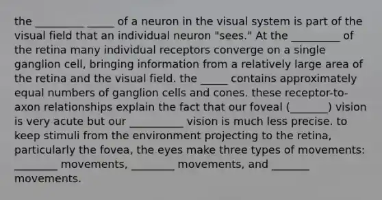 the _________ _____ of a neuron in the visual system is part of the visual field that an individual neuron "sees." At the _________ of the retina many individual receptors converge on a single ganglion cell, bringing information from a relatively large area of the retina and the visual field. the _____ contains approximately equal numbers of ganglion cells and cones. these receptor-to-axon relationships explain the fact that our foveal (_______) vision is very acute but our __________ vision is much less precise. to keep stimuli from the environment projecting to the retina, particularly the fovea, the eyes make three types of movements: ________ movements, ________ movements, and _______ movements.