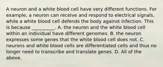 A neuron and a white blood cell have very different functions. For example, a neuron can receive and respond to electrical signals, while a white blood cell defends the body against infection. This is because __________. A. the neuron and the white blood cell within an individual have different genomes. B. the neuron expresses some genes that the white blood cell does not. C. neurons and white blood cells are differentiated cells and thus no longer need to transcribe and translate genes. D. All of the above.