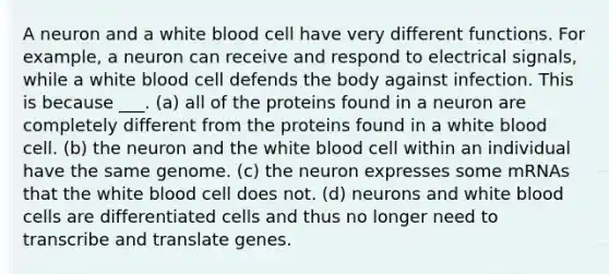 A neuron and a white blood cell have very different functions. For example, a neuron can receive and respond to electrical signals, while a white blood cell defends the body against infection. This is because ___. (a) all of the proteins found in a neuron are completely different from the proteins found in a white blood cell. (b) the neuron and the white blood cell within an individual have the same genome. (c) the neuron expresses some mRNAs that the white blood cell does not. (d) neurons and white blood cells are differentiated cells and thus no longer need to transcribe and translate genes.