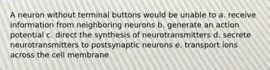 A neuron without terminal buttons would be unable to a. receive information from neighboring neurons b. generate an action potential c. direct the synthesis of neurotransmitters d. secrete neurotransmitters to postsynaptic neurons e. transport ions across the cell membrane