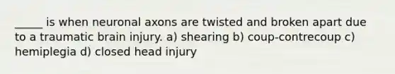 _____ is when neuronal axons are twisted and broken apart due to a traumatic brain injury. a) shearing b) coup-contrecoup c) hemiplegia d) closed head injury