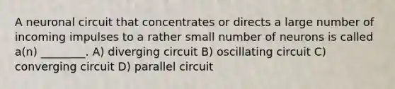 A neuronal circuit that concentrates or directs a large number of incoming impulses to a rather small number of neurons is called a(n) ________. A) diverging circuit B) oscillating circuit C) converging circuit D) parallel circuit