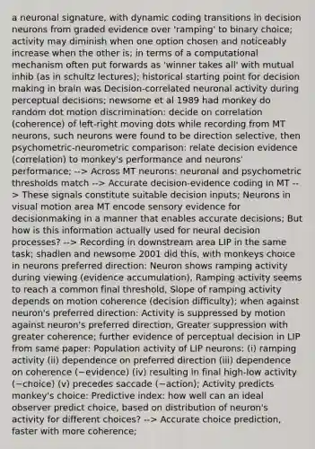 a neuronal signature, with dynamic coding transitions in decision neurons from graded evidence over 'ramping' to binary choice; activity may diminish when one option chosen and noticeably increase when the other is; in terms of a computational mechanism often put forwards as 'winner takes all' with mutual inhib (as in schultz lectures); historical starting point for decision making in brain was Decision-correlated neuronal activity during perceptual decisions; newsome et al 1989 had monkey do random dot motion discrimination: decide on correlation (coherence) of left-right moving dots while recording from MT neurons, such neurons were found to be direction selective, then psychometric-neurometric comparison: relate decision evidence (correlation) to monkey's performance and neurons' performance; --> Across MT neurons: neuronal and psychometric thresholds match --> Accurate decision-evidence coding in MT --> These signals constitute suitable decision inputs; Neurons in visual motion area MT encode sensory evidence for decisionmaking in a manner that enables accurate decisions; But how is this information actually used for neural decision processes? --> Recording in downstream area LIP in the same task; shadlen and newsome 2001 did this, with monkeys choice in neurons preferred direction: Neuron shows ramping activity during viewing (evidence accumulation), Ramping activity seems to reach a common final threshold, Slope of ramping activity depends on motion coherence (decision difficulty); when against neuron's preferred direction: Activity is suppressed by motion against neuron's preferred direction, Greater suppression with greater coherence; further evidence of perceptual decision in LIP from same paper: Population activity of LIP neurons: (i) ramping activity (ii) dependence on preferred direction (iii) dependence on coherence (~evidence) (iv) resulting in final high-low activity (~choice) (v) precedes saccade (~action); Activity predicts monkey's choice: Predictive index: how well can an ideal observer predict choice, based on distribution of neuron's activity for different choices? --> Accurate choice prediction, faster with more coherence;