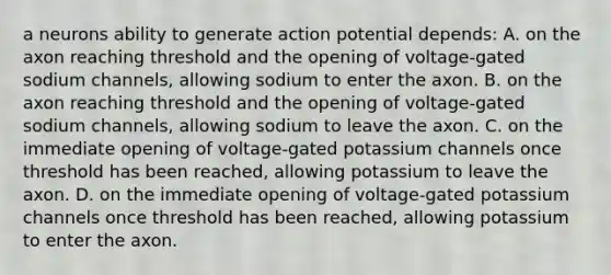 a neurons ability to generate action potential depends: A. on the axon reaching threshold and the opening of voltage-gated sodium channels, allowing sodium to enter the axon. B. on the axon reaching threshold and the opening of voltage-gated sodium channels, allowing sodium to leave the axon. C. on the immediate opening of voltage-gated potassium channels once threshold has been reached, allowing potassium to leave the axon. D. on the immediate opening of voltage-gated potassium channels once threshold has been reached, allowing potassium to enter the axon.