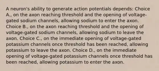 A neuron's ability to generate action potentials depends: Choice A., on the axon reaching threshold and the opening of voltage-gated sodium channels, allowing sodium to enter the axon. Choice B., on the axon reaching threshold and the opening of voltage-gated sodium channels, allowing sodium to leave the axon. Choice C., on the immediate opening of voltage-gated potassium channels once threshold has been reached, allowing potassium to leave the axon. Choice D., on the immediate opening of voltage-gated potassium channels once threshold has been reached, allowing potassium to enter the axon.