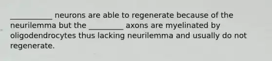 ___________ neurons are able to regenerate because of the neurilemma but the _________ axons are myelinated by oligodendrocytes thus lacking neurilemma and usually do not regenerate.