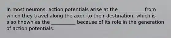 In most neurons, action potentials arise at the __________ from which they travel along the axon to their destination, which is also known as the __________ because of its role in the generation of action potentials.