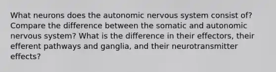 What neurons does the autonomic nervous system consist of? Compare the difference between the somatic and autonomic nervous system? What is the difference in their effectors, their efferent pathways and ganglia, and their neurotransmitter effects?