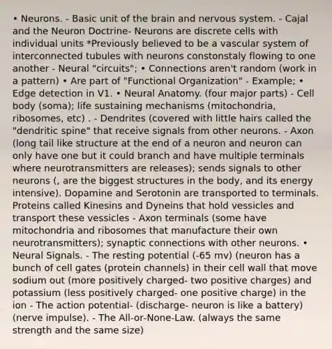 • Neurons. - Basic unit of the brain and nervous system. - Cajal and the Neuron Doctrine- Neurons are discrete cells with individual units *Previously believed to be a vascular system of interconnected tubules with neurons constonstaly flowing to one another - Neural "circuits"; • Connections aren't random (work in a pattern) • Are part of "Functional Organization" - Example; • Edge detection in V1. • Neural Anatomy. (four major parts) - Cell body (soma); life sustaining mechanisms (mitochondria, ribosomes, etc) . - Dendrites (covered with little hairs called the "dendritic spine" that receive signals from other neurons. - Axon (long tail like structure at the end of a neuron and neuron can only have one but it could branch and have multiple terminals where neurotransmitters are releases); sends signals to other neurons (, are the biggest structures in the body, and its energy intensive). Dopamine and Serotonin are transported to terminals. Proteins called Kinesins and Dyneins that hold vessicles and transport these vessicles - Axon terminals (some have mitochondria and ribosomes that manufacture their own neurotransmitters); synaptic connections with other neurons. • Neural Signals. - The resting potential (-65 mv) (neuron has a bunch of cell gates (protein channels) in their cell wall that move sodium out (more positively charged- two positive charges) and potassium (less positively charged- one positive charge) in the ion - The action potential- (discharge- neuron is like a battery) (nerve impulse). - The All‐or‐None‐Law. (always the same strength and the same size)