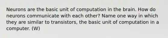 Neurons are the basic unit of computation in the brain. How do neurons communicate with each other? Name one way in which they are similar to transistors, the basic unit of computation in a computer. (W)