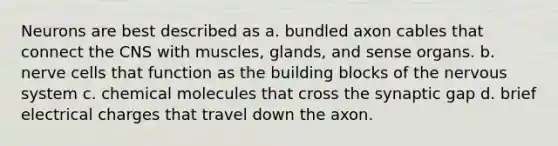 Neurons are best described as a. bundled axon cables that connect the CNS with muscles, glands, and sense organs. b. nerve cells that function as the building blocks of the nervous system c. chemical molecules that cross the synaptic gap d. brief electrical charges that travel down the axon.