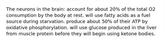 The neurons in the brain: account for about 20% of the total O2 consumption by the body at rest. will use fatty acids as a fuel source during starvation. produce about 50% of their ATP by oxidative phosphorylation. will use glucose produced in the liver from muscle protein before they will begin using ketone bodies.