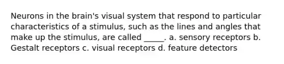 Neurons in the brain's visual system that respond to particular characteristics of a stimulus, such as the lines and angles that make up the stimulus, are called _____. a. sensory receptors b. Gestalt receptors c. visual receptors d. feature detectors