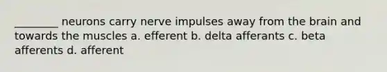 ________ neurons carry nerve impulses away from the brain and towards the muscles a. efferent b. delta afferants c. beta afferents d. afferent