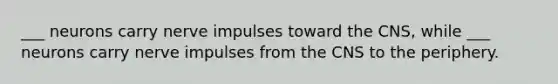 ___ neurons carry nerve impulses toward the CNS, while ___ neurons carry nerve impulses from the CNS to the periphery.