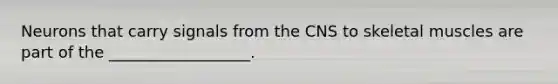 Neurons that carry signals from the CNS to skeletal muscles are part of the __________________.