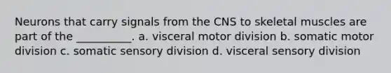 Neurons that carry signals from the CNS to skeletal muscles are part of the __________. a. visceral motor division b. somatic motor division c. somatic sensory division d. visceral sensory division