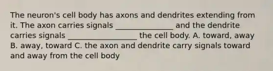 The neuron's cell body has axons and dendrites extending from it. The axon carries signals _______________ and the dendrite carries signals __________________ the cell body. A. toward, away B. away, toward C. the axon and dendrite carry signals toward and away from the cell body