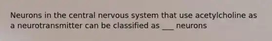 Neurons in the central nervous system that use acetylcholine as a neurotransmitter can be classified as ___ neurons