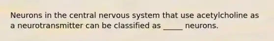 Neurons in the central nervous system that use acetylcholine as a neurotransmitter can be classified as _____ neurons.