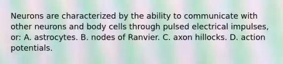 Neurons are characterized by the ability to communicate with other neurons and body cells through pulsed electrical impulses, or: A. astrocytes. B. nodes of Ranvier. C. axon hillocks. D. action potentials.