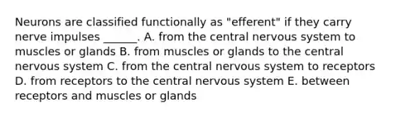 Neurons are classified functionally as "efferent" if they carry nerve impulses ______. A. from the central <a href='https://www.questionai.com/knowledge/kThdVqrsqy-nervous-system' class='anchor-knowledge'>nervous system</a> to muscles or glands B. from muscles or glands to the central nervous system C. from the central nervous system to receptors D. from receptors to the central nervous system E. between receptors and muscles or glands