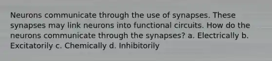 Neurons communicate through the use of synapses. These synapses may link neurons into functional circuits. How do the neurons communicate through <a href='https://www.questionai.com/knowledge/kTCXU7vaKU-the-synapse' class='anchor-knowledge'>the synapse</a>s? a. Electrically b. Excitatorily c. Chemically d. Inhibitorily