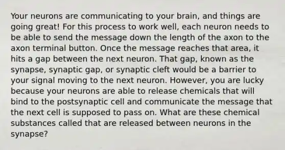 Your neurons are communicating to your brain, and things are going great! For this process to work well, each neuron needs to be able to send the message down the length of the axon to the axon terminal button. Once the message reaches that area, it hits a gap between the next neuron. That gap, known as the synapse, synaptic gap, or synaptic cleft would be a barrier to your signal moving to the next neuron. However, you are lucky because your neurons are able to release chemicals that will bind to the postsynaptic cell and communicate the message that the next cell is supposed to pass on. What are these chemical substances called that are released between neurons in the synapse?