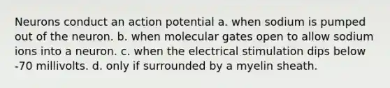 Neurons conduct an action potential a. when sodium is pumped out of the neuron. b. when molecular gates open to allow sodium ions into a neuron. c. when the electrical stimulation dips below -70 millivolts. d. only if surrounded by a myelin sheath.