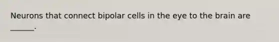 Neurons that connect bipolar cells in the eye to the brain are ______.