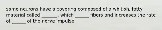 some neurons have a covering composed of a whitish, fatty material called _______, which ______ fibers and increases the rate of ______ of the nerve impulse