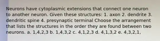 Neurons have cytoplasmic extensions that connect one neuron to another neuron. Given these structures: 1. axon 2. dendrite 3. dendritic spine 4. presynaptic terminal Choose the arrangement that lists the structures in the order they are found between two neurons. a. 1,4,2,3 b. 1,4,3,2 c. 4,1,2,3 d. 4,1,3,2 e. 4,3,2,1,