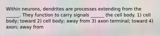 Within neurons, dendrites are processes extending from the ______. They function to carry signals ______ the cell body. 1) cell body; toward 2) cell body; away from 3) axon terminal; toward 4) axon; away from