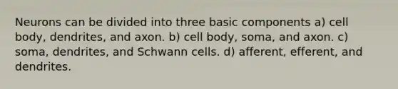 Neurons can be divided into three basic components a) cell body, dendrites, and axon. b) cell body, soma, and axon. c) soma, dendrites, and Schwann cells. d) afferent, efferent, and dendrites.