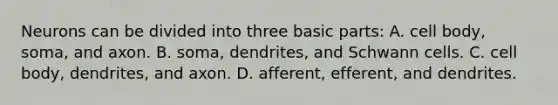 Neurons can be divided into three basic parts: A. cell body, soma, and axon. B. soma, dendrites, and Schwann cells. C. cell body, dendrites, and axon. D. afferent, efferent, and dendrites.