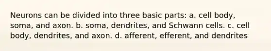 Neurons can be divided into three basic parts: a. cell body, soma, and axon. b. soma, dendrites, and Schwann cells. c. cell body, dendrites, and axon. d. afferent, efferent, and dendrites