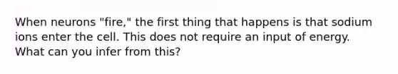 When neurons "fire," the first thing that happens is that sodium ions enter the cell. This does not require an input of energy. What can you infer from this?