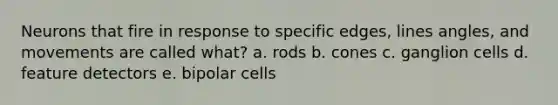 Neurons that fire in response to specific edges, lines angles, and movements are called what? a. rods b. cones c. ganglion cells d. feature detectors e. bipolar cells