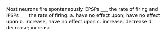 Most neurons fire spontaneously. EPSPs ___ the rate of firing and IPSPs ___ the rate of firing. a. have no effect upon; have no effect upon b. increase; have no effect upon c. increase; decrease d. decrease; increase