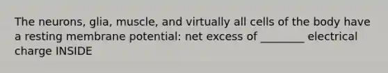 The neurons, glia, muscle, and virtually all cells of the body have a resting membrane potential: net excess of ________ electrical charge INSIDE