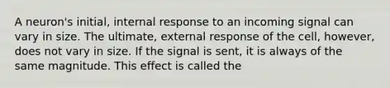 A neuron's initial, internal response to an incoming signal can vary in size. The ultimate, external response of the cell, however, does not vary in size. If the signal is sent, it is always of the same magnitude. This effect is called the