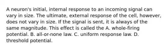 A neuron's initial, internal response to an incoming signal can vary in size. The ultimate, external response of the cell, however, does not vary in size. If the signal is sent, it is always of the same magnitude. This effect is called the A. whole-firing potential. B. all-or-none law. C. uniform response law. D. threshold potential.