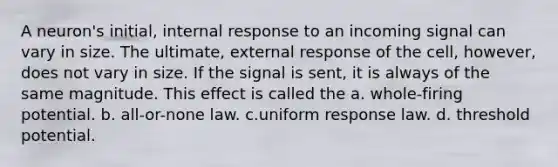 A neuron's initial, internal response to an incoming signal can vary in size. The ultimate, external response of the cell, however, does not vary in size. If the signal is sent, it is always of the same magnitude. This effect is called the a. whole-firing potential. b. all-or-none law. c.uniform response law. d. threshold potential.